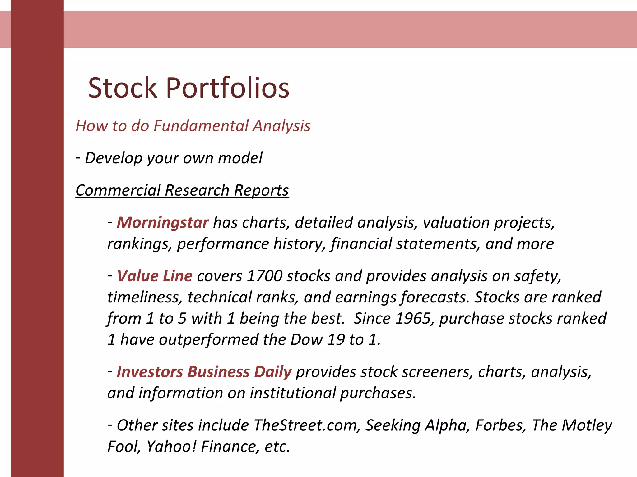 Stock Portfolios
How to do Fundamental Analysis
- Develop your own model
Commercial Research Reports
- Morningstar has charts, detailed analysis, valuation projects,
rankings, performance history, financial statements, and more
- Value Line covers 1700 stocks and provides analysis on safety,
timeliness, technical ranks, and earnings forecasts. Stocks are ranked
from 1 to 5 with 1 being the best. Since 1965, purchase stocks ranked
1 have outperformed the Dow 19 to 1.
- Investors Business Daily provides stock screeners, charts, analysis,
and information on institutional purchases.
- Other sites include TheStreet.com, Seeking Alpha, Forbes, The Motley
Fool, Yahoo! Finance, etc.
 
