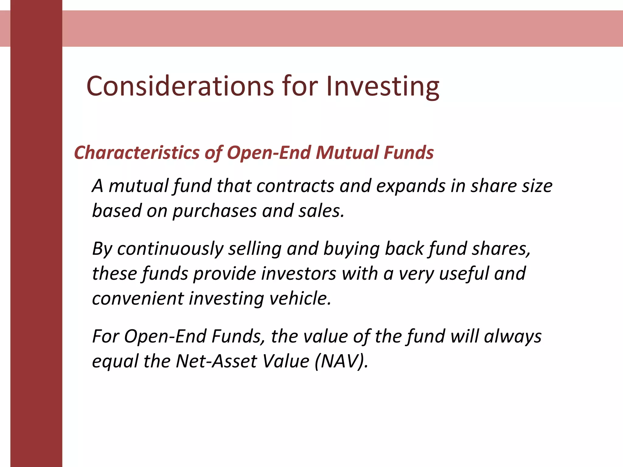 Considerations for Investing
Characteristics of Open-End Mutual Funds
A mutual fund that contracts and expands in share size
based on purchases and sales.
By continuously selling and buying back fund shares,
these funds provide investors with a very useful and
convenient investing vehicle.
For Open-End Funds, the value of the fund will always
equal the Net-Asset Value (NAV).
 