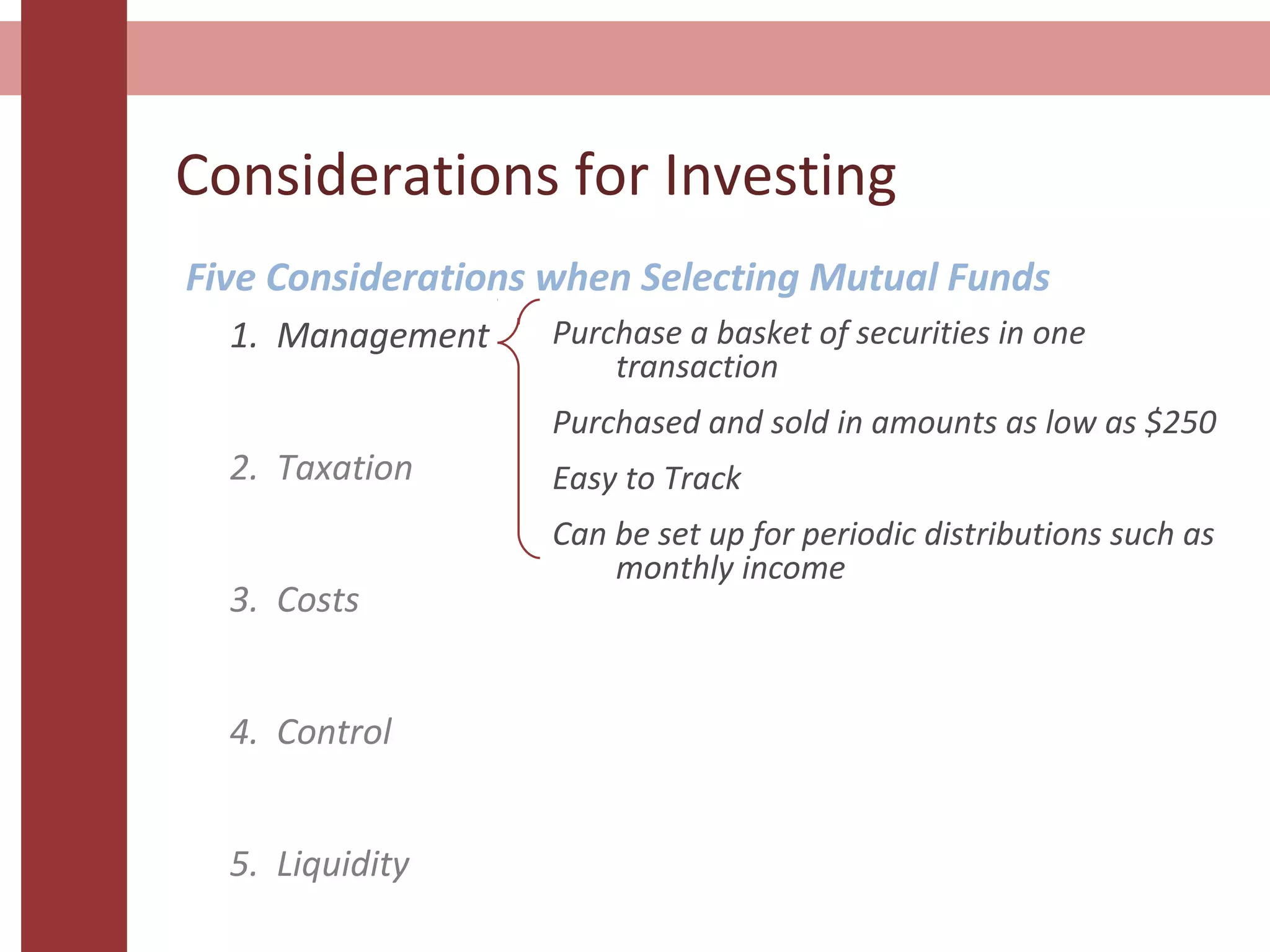 Considerations for Investing
Five Considerations when Selecting Mutual Funds
1. Management
2. Taxation
3. Costs
4. Control
5. Liquidity
Purchase a basket of securities in one
transaction
Purchased and sold in amounts as low as $250
Easy to Track
Can be set up for periodic distributions such as
monthly income
 