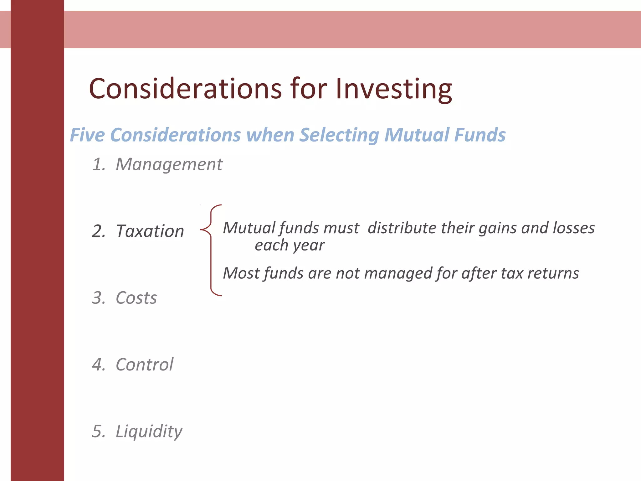 Considerations for Investing
Five Considerations when Selecting Mutual Funds
1. Management
2. Taxation
3. Costs
4. Control
5. Liquidity
Mutual funds must distribute their gains and losses
each year
Most funds are not managed for after tax returns
 