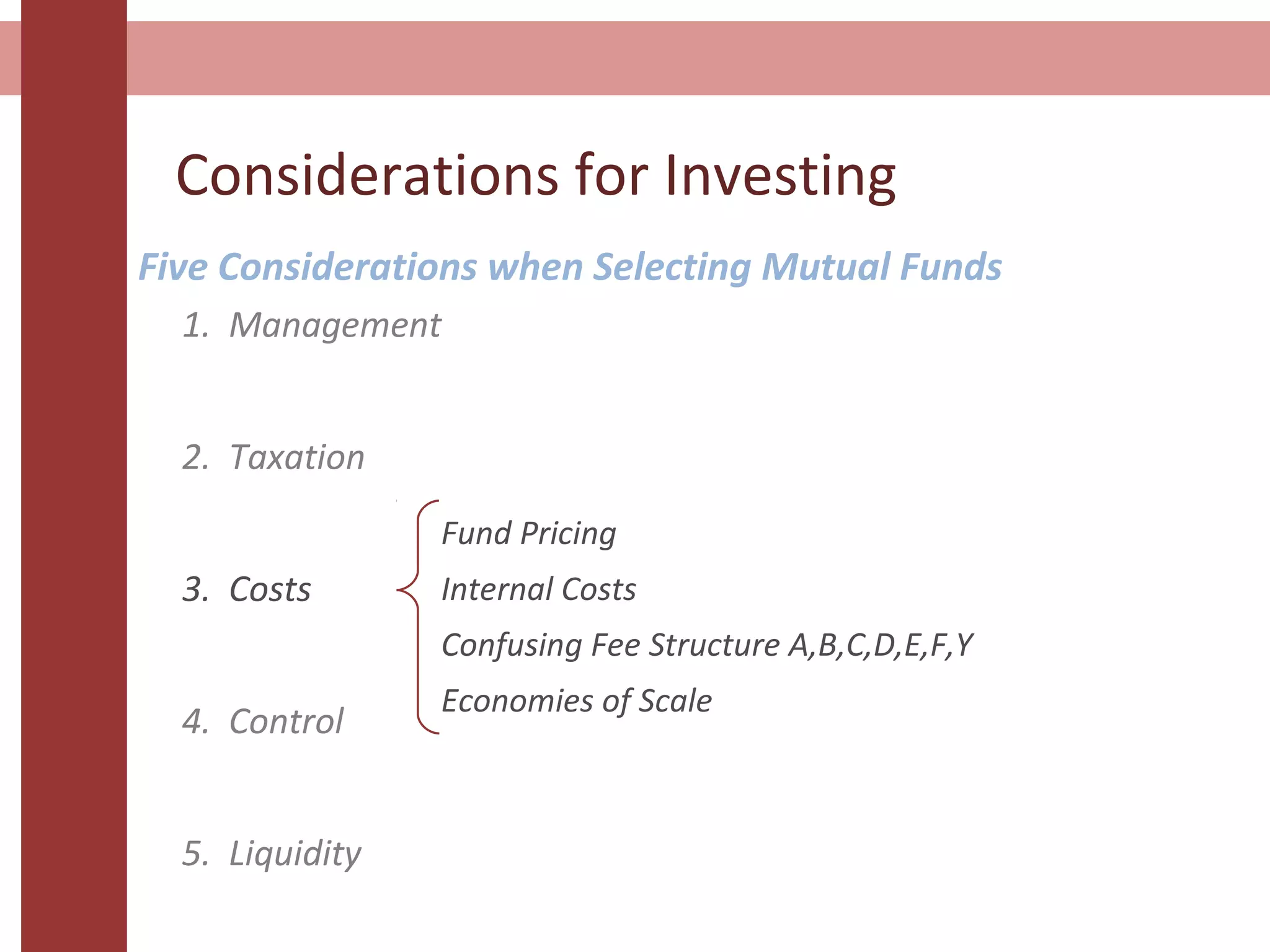 Considerations for Investing
Five Considerations when Selecting Mutual Funds
1. Management
2. Taxation
3. Costs
4. Control
5. Liquidity
Fund Pricing
Internal Costs
Confusing Fee Structure A,B,C,D,E,F,Y
Economies of Scale
 
