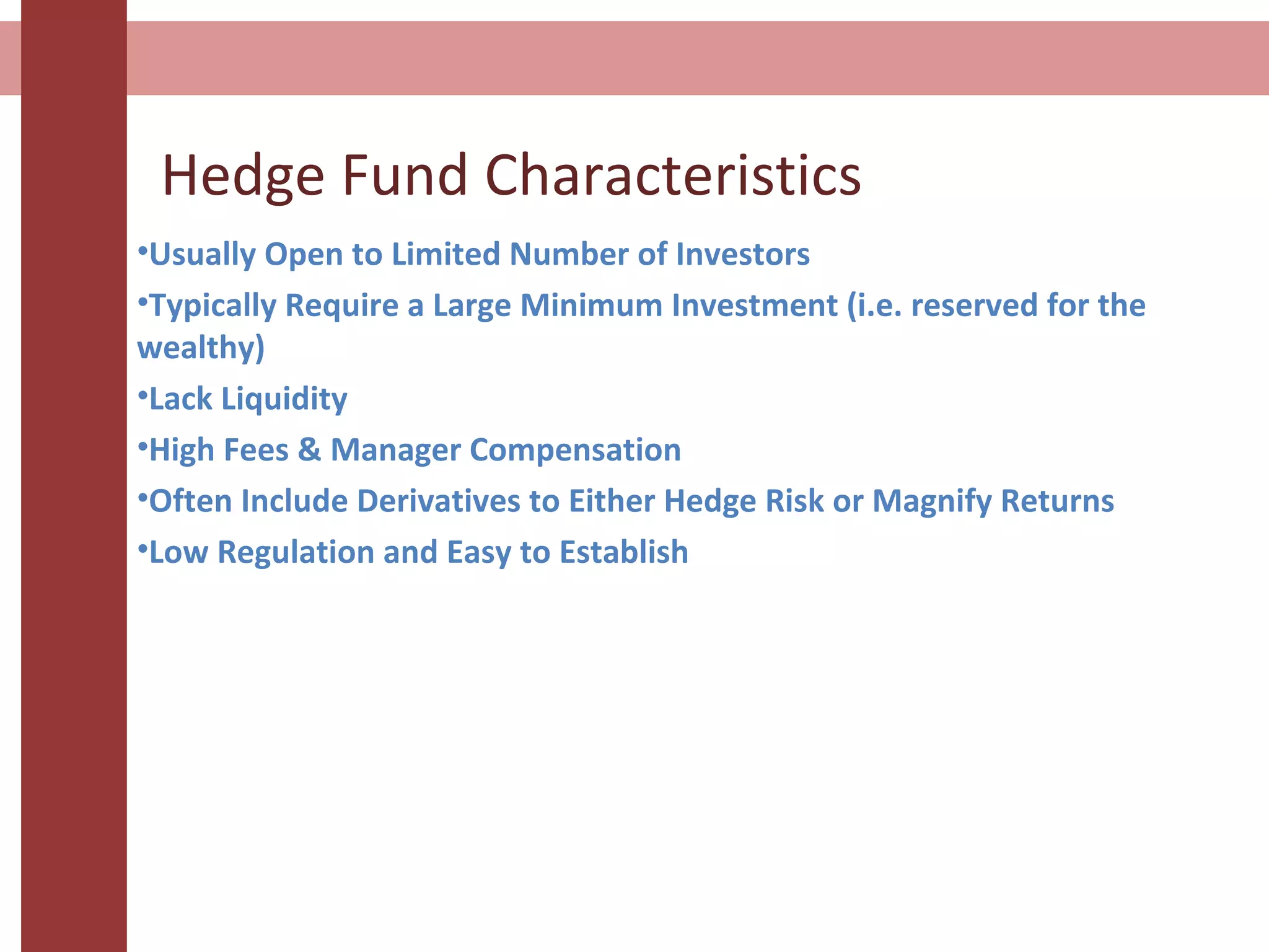 Hedge Fund Characteristics
•Usually Open to Limited Number of Investors
•Typically Require a Large Minimum Investment (i.e. reserved for the
wealthy)
•Lack Liquidity
•High Fees & Manager Compensation
•Often Include Derivatives to Either Hedge Risk or Magnify Returns
•Low Regulation and Easy to Establish
 
