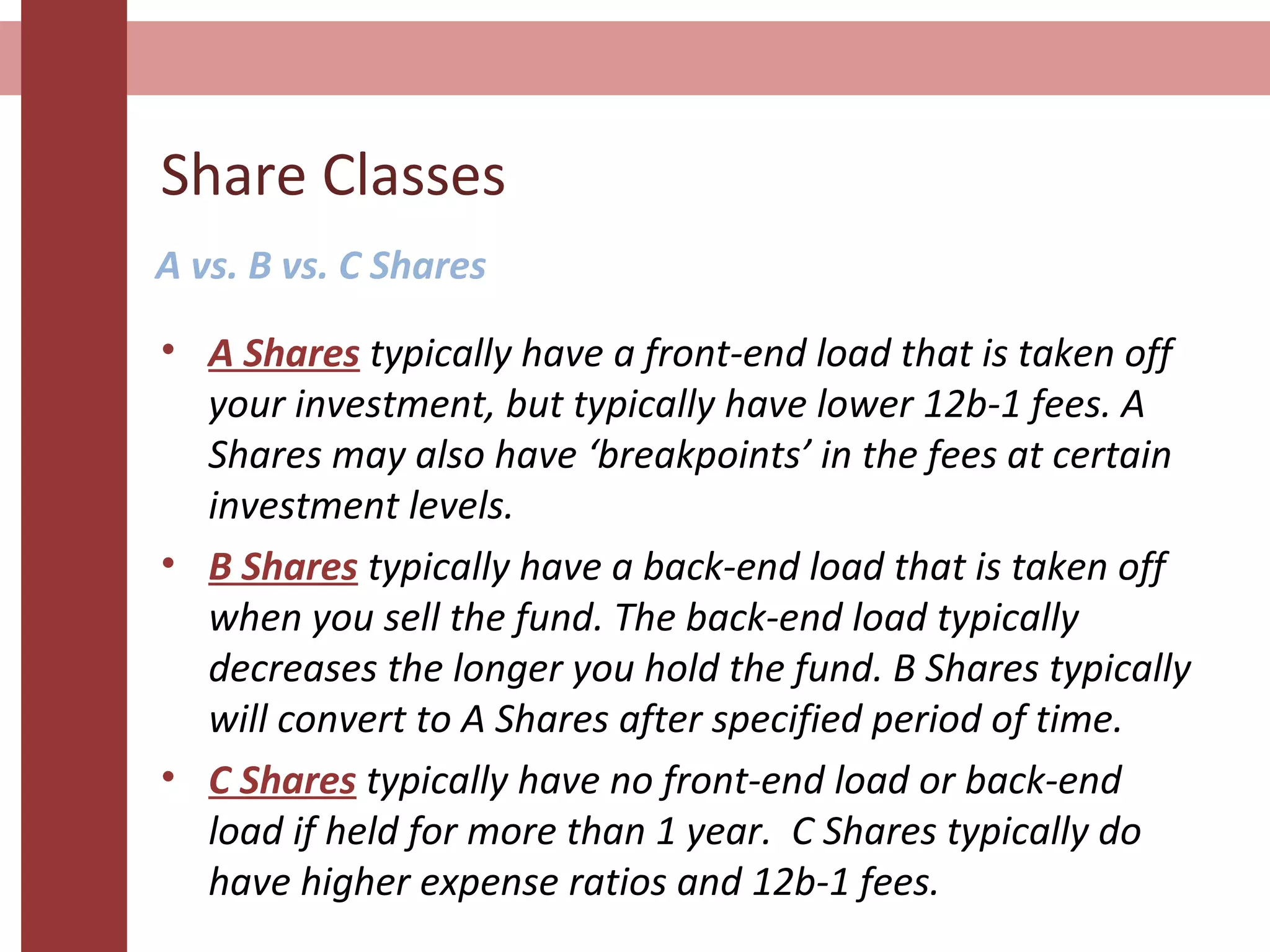 Share Classes
• A Shares typically have a front-end load that is taken off
your investment, but typically have lower 12b-1 fees. A
Shares may also have ‘breakpoints’ in the fees at certain
investment levels.
• B Shares typically have a back-end load that is taken off
when you sell the fund. The back-end load typically
decreases the longer you hold the fund. B Shares typically
will convert to A Shares after specified period of time.
• C Shares typically have no front-end load or back-end
load if held for more than 1 year. C Shares typically do
have higher expense ratios and 12b-1 fees.
A vs. B vs. C Shares
 