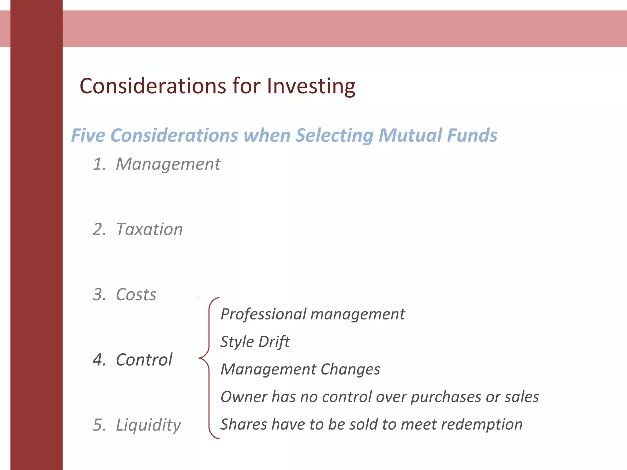 Considerations for Investing
Five Considerations when Selecting Mutual Funds
1. Management
2. Taxation
3. Costs
4. Control
5. Liquidity
Professional management
Style Drift
Management Changes
Owner has no control over purchases or sales
Shares have to be sold to meet redemption
 