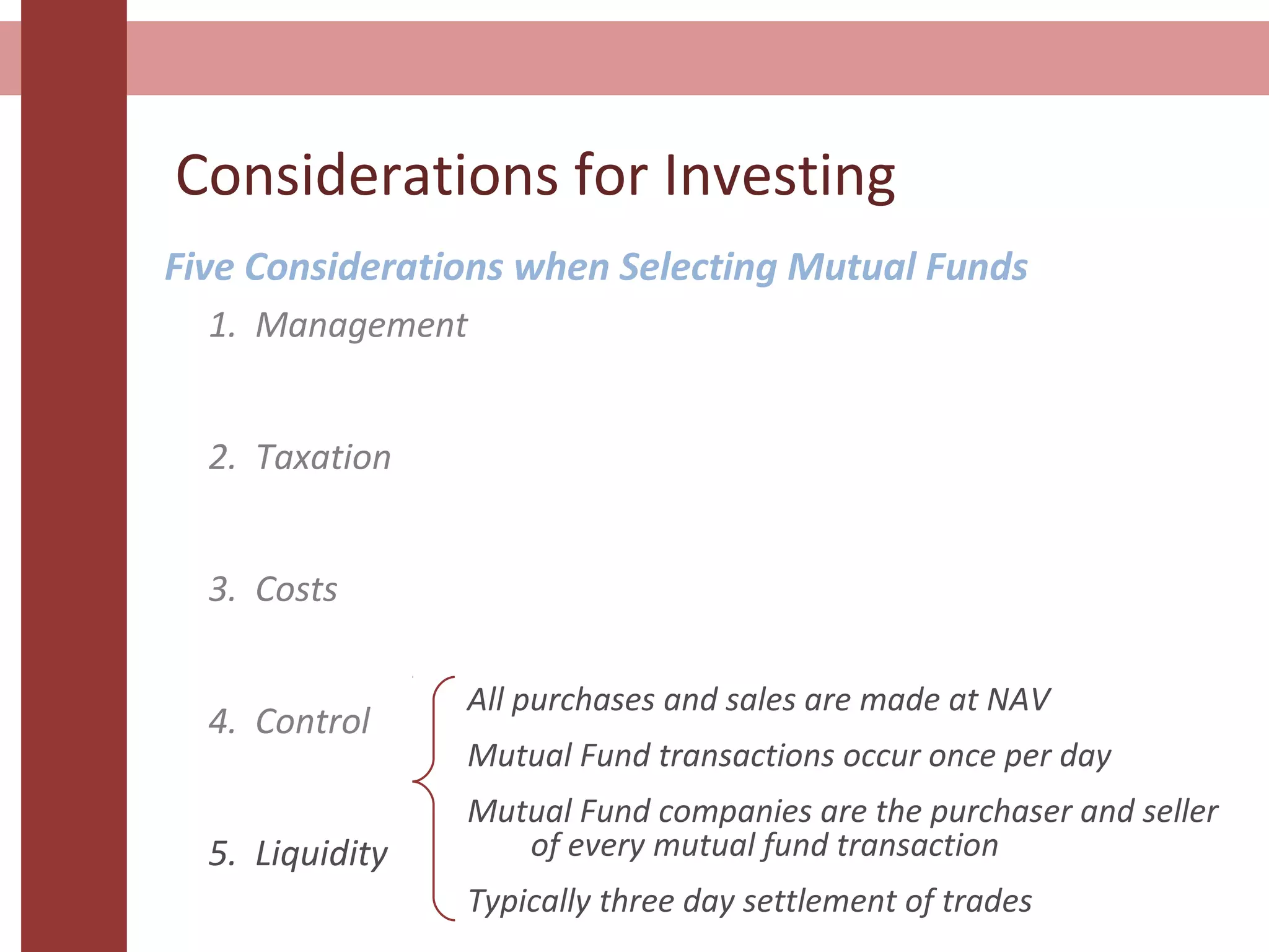 Considerations for Investing
Five Considerations when Selecting Mutual Funds
1. Management
2. Taxation
3. Costs
4. Control
5. Liquidity
All purchases and sales are made at NAV
Mutual Fund transactions occur once per day
Mutual Fund companies are the purchaser and seller
of every mutual fund transaction
Typically three day settlement of trades
 