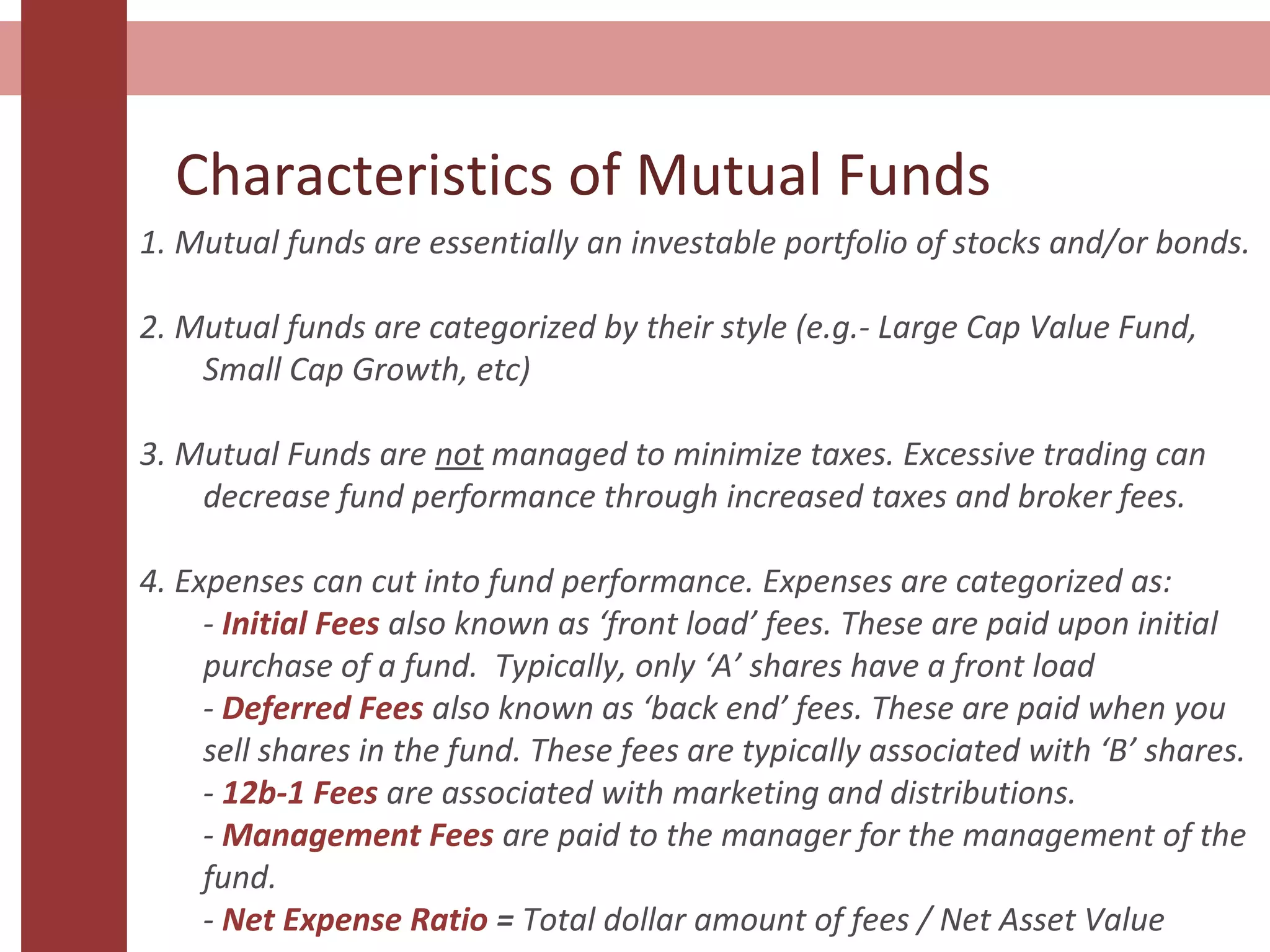 Characteristics of Mutual Funds
1. Mutual funds are essentially an investable portfolio of stocks and/or bonds.
2. Mutual funds are categorized by their style (e.g.- Large Cap Value Fund,
Small Cap Growth, etc)
3. Mutual Funds are not managed to minimize taxes. Excessive trading can
decrease fund performance through increased taxes and broker fees.
4. Expenses can cut into fund performance. Expenses are categorized as:
- Initial Fees also known as ‘front load’ fees. These are paid upon initial
purchase of a fund. Typically, only ‘A’ shares have a front load
- Deferred Fees also known as ‘back end’ fees. These are paid when you
sell shares in the fund. These fees are typically associated with ‘B’ shares.
- 12b-1 Fees are associated with marketing and distributions.
- Management Fees are paid to the manager for the management of the
fund.
- Net Expense Ratio = Total dollar amount of fees / Net Asset Value
 