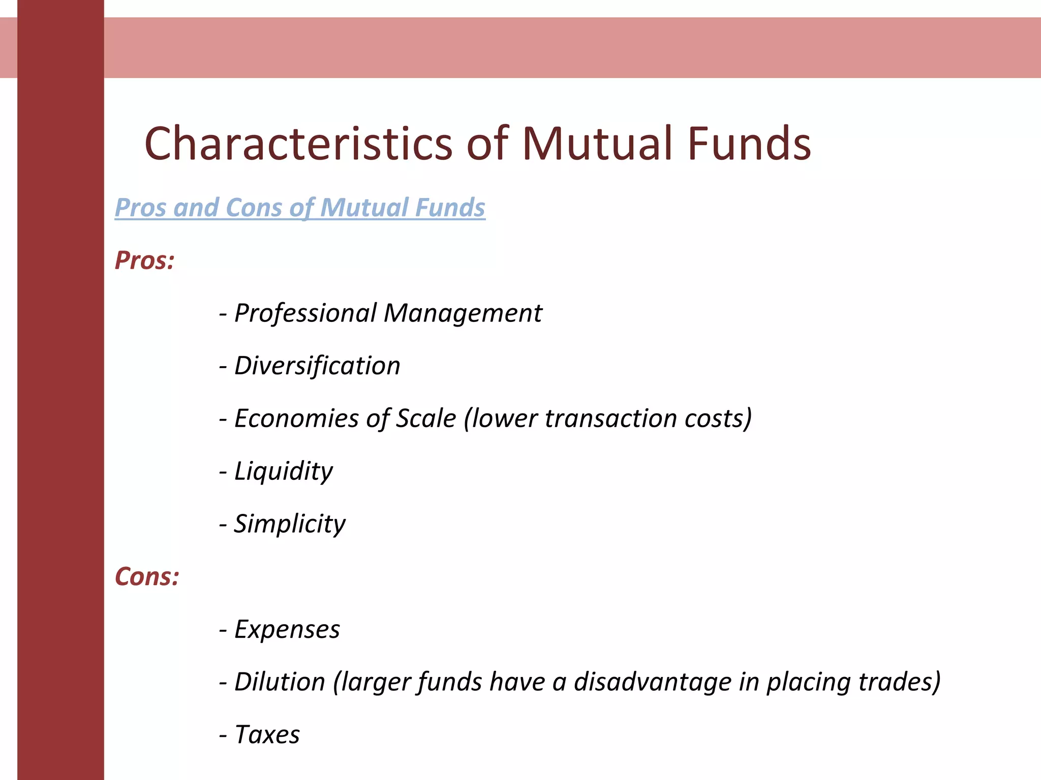 Characteristics of Mutual Funds
Pros and Cons of Mutual Funds
Pros:
- Professional Management
- Diversification
- Economies of Scale (lower transaction costs)
- Liquidity
- Simplicity
Cons:
- Expenses
- Dilution (larger funds have a disadvantage in placing trades)
- Taxes
 