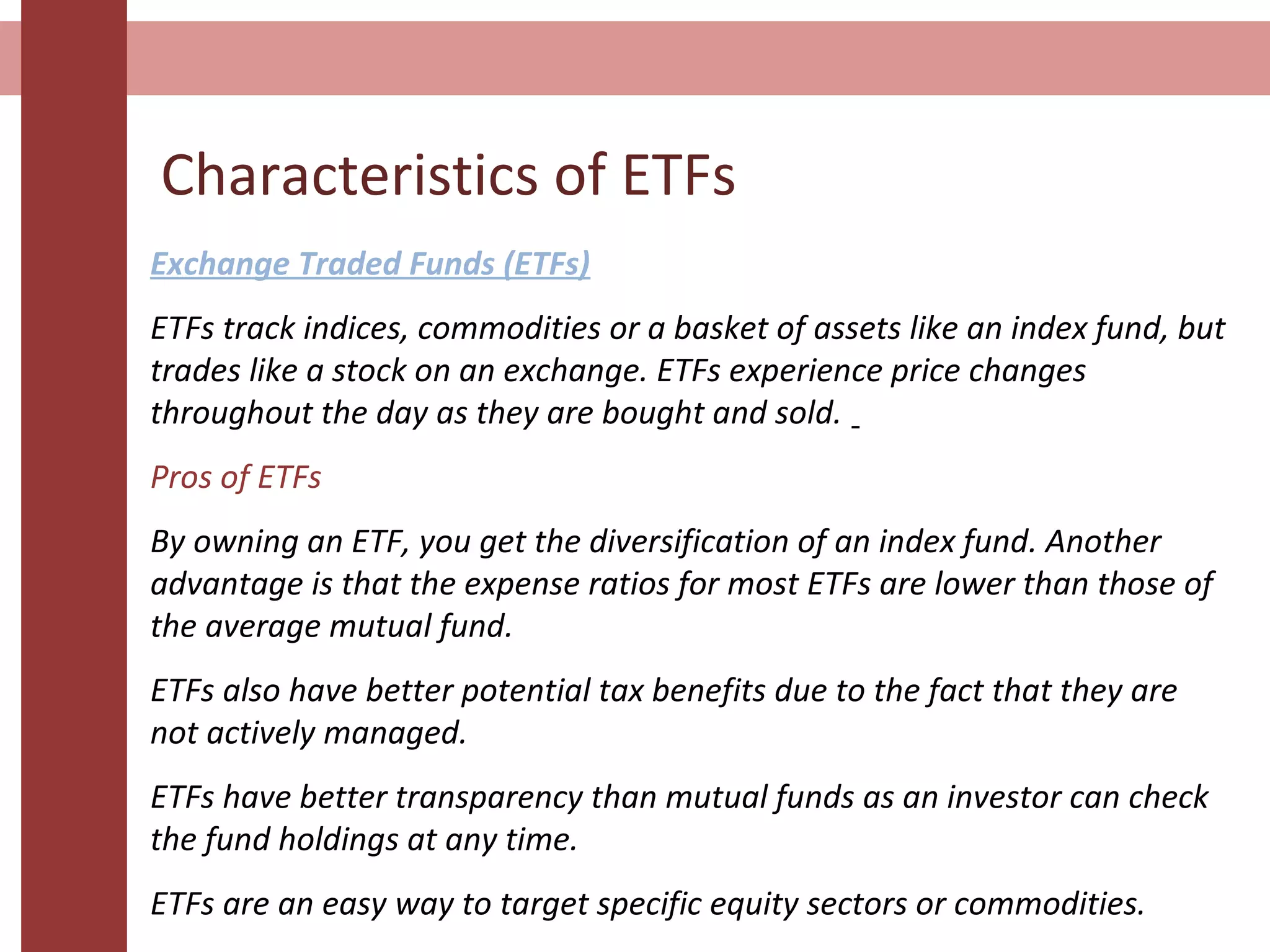 Characteristics of ETFs
Exchange Traded Funds (ETFs)
ETFs track indices, commodities or a basket of assets like an index fund, but
trades like a stock on an exchange. ETFs experience price changes
throughout the day as they are bought and sold.
Pros of ETFs
By owning an ETF, you get the diversification of an index fund. Another
advantage is that the expense ratios for most ETFs are lower than those of
the average mutual fund.
ETFs also have better potential tax benefits due to the fact that they are
not actively managed.
ETFs have better transparency than mutual funds as an investor can check
the fund holdings at any time.
ETFs are an easy way to target specific equity sectors or commodities.
 
