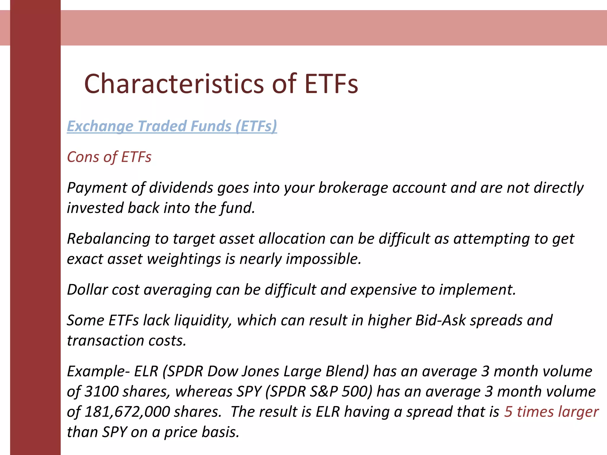 Characteristics of ETFs
Exchange Traded Funds (ETFs)
Cons of ETFs
Payment of dividends goes into your brokerage account and are not directly
invested back into the fund.
Rebalancing to target asset allocation can be difficult as attempting to get
exact asset weightings is nearly impossible.
Dollar cost averaging can be difficult and expensive to implement.
Some ETFs lack liquidity, which can result in higher Bid-Ask spreads and
transaction costs.
Example- ELR (SPDR Dow Jones Large Blend) has an average 3 month volume
of 3100 shares, whereas SPY (SPDR S&P 500) has an average 3 month volume
of 181,672,000 shares. The result is ELR having a spread that is 5 times larger
than SPY on a price basis.
 