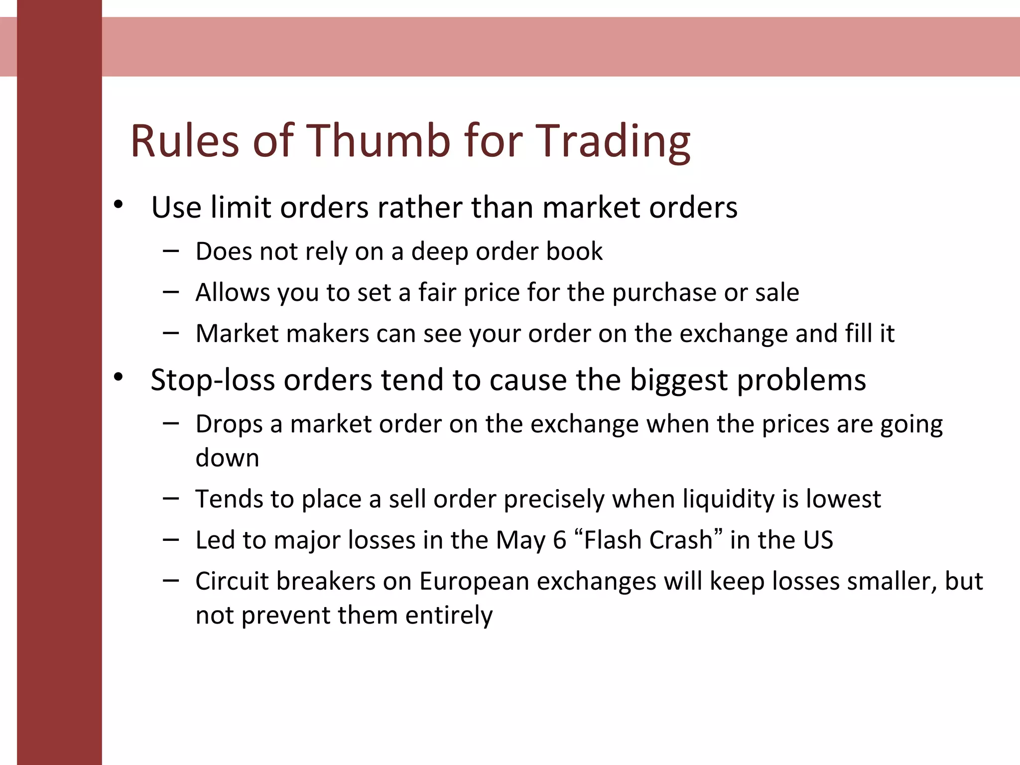 • Use limit orders rather than market orders
– Does not rely on a deep order book
– Allows you to set a fair price for the purchase or sale
– Market makers can see your order on the exchange and fill it
• Stop-loss orders tend to cause the biggest problems
– Drops a market order on the exchange when the prices are going
down
– Tends to place a sell order precisely when liquidity is lowest
– Led to major losses in the May 6 “Flash Crash” in the US
– Circuit breakers on European exchanges will keep losses smaller, but
not prevent them entirely
Rules of Thumb for Trading
 