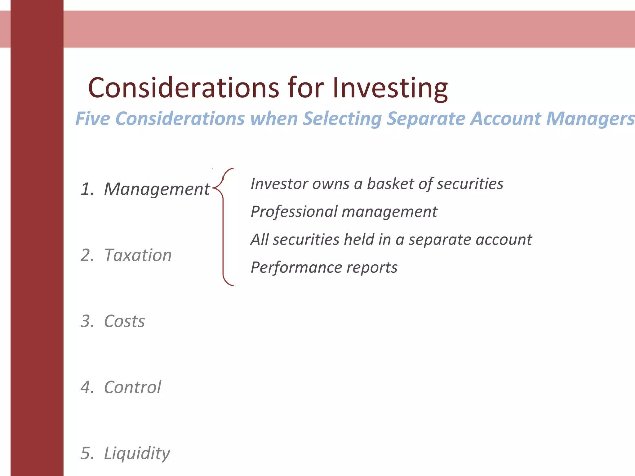 Considerations for Investing
1. Management
2. Taxation
3. Costs
4. Control
5. Liquidity
Investor owns a basket of securities
Professional management
All securities held in a separate account
Performance reports
Five Considerations when Selecting Separate Account Managers
 