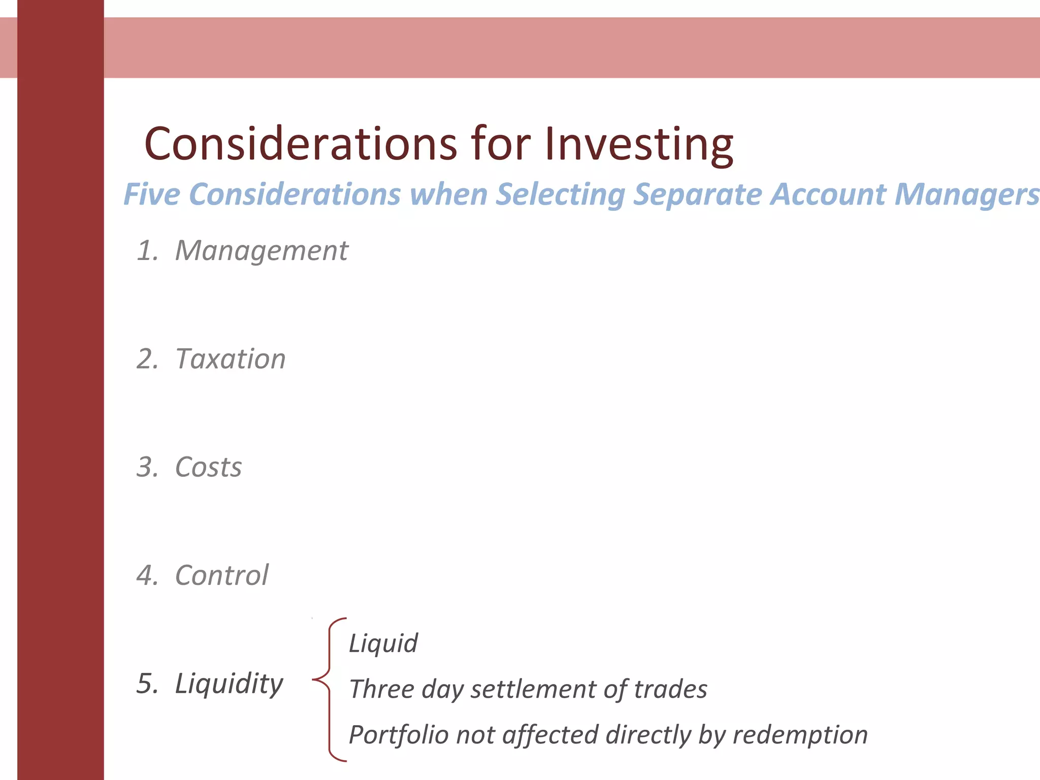 Considerations for Investing
Five Considerations when Selecting Separate Account Managers
1. Management
2. Taxation
3. Costs
4. Control
5. Liquidity
Liquid
Three day settlement of trades
Portfolio not affected directly by redemption
 