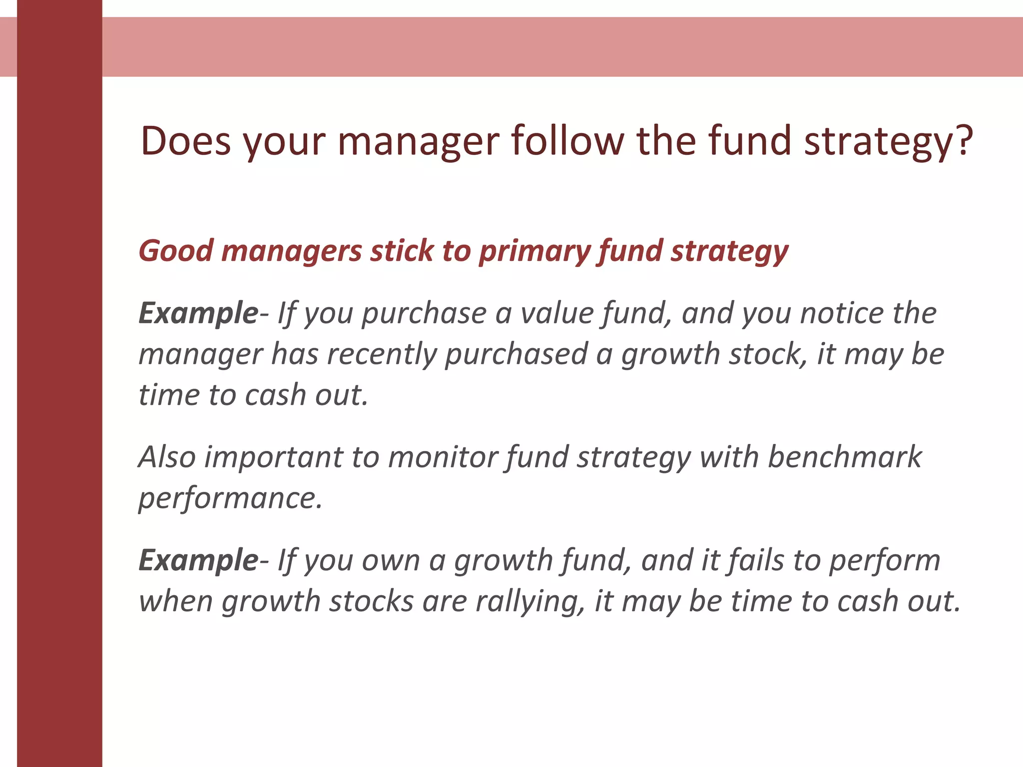 Does your manager follow the fund strategy?
Good managers stick to primary fund strategy
Example- If you purchase a value fund, and you notice the
manager has recently purchased a growth stock, it may be
time to cash out.
Also important to monitor fund strategy with benchmark
performance.
Example- If you own a growth fund, and it fails to perform
when growth stocks are rallying, it may be time to cash out.
 
