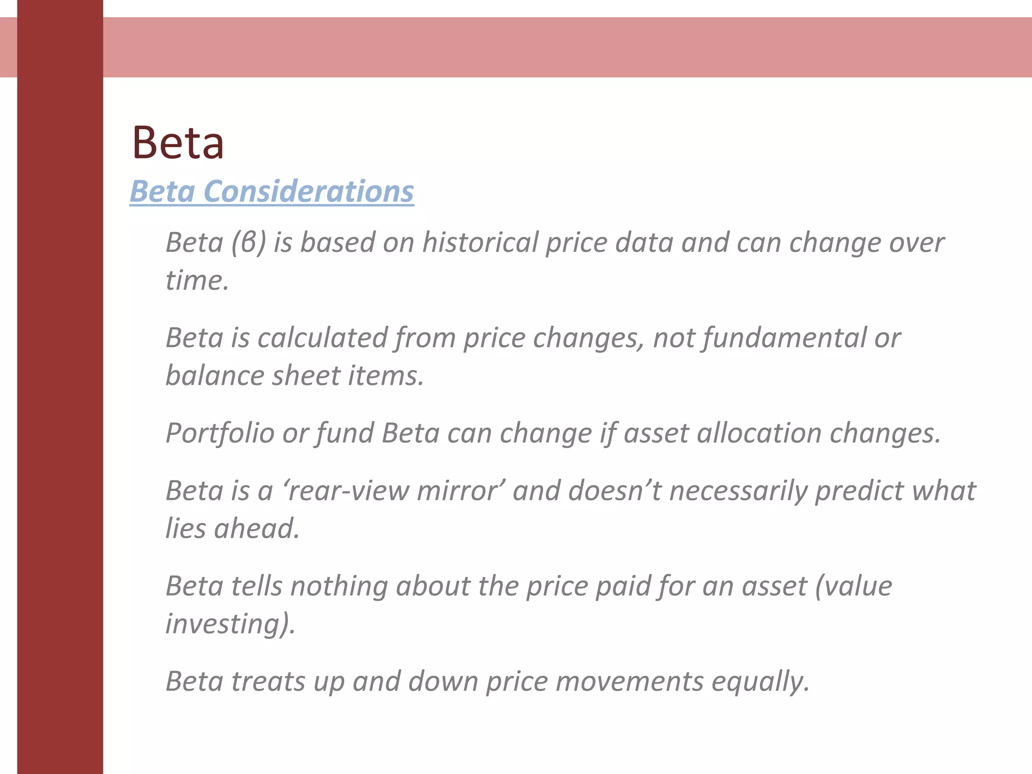 Beta
Beta Considerations
Beta (β) is based on historical price data and can change over
time.
Beta is calculated from price changes, not fundamental or
balance sheet items.
Portfolio or fund Beta can change if asset allocation changes.
Beta is a ‘rear-view mirror’ and doesn’t necessarily predict what
lies ahead.
Beta tells nothing about the price paid for an asset (value
investing).
Beta treats up and down price movements equally.
 