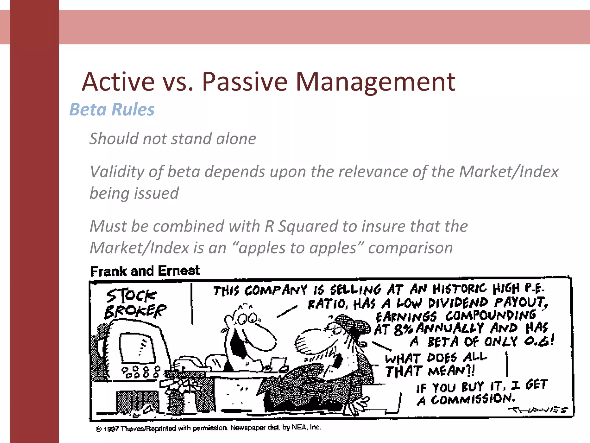 Active vs. Passive Management
Beta Rules
Should not stand alone
Validity of beta depends upon the relevance of the Market/Index
being issued
Must be combined with R Squared to insure that the
Market/Index is an “apples to apples” comparison
 