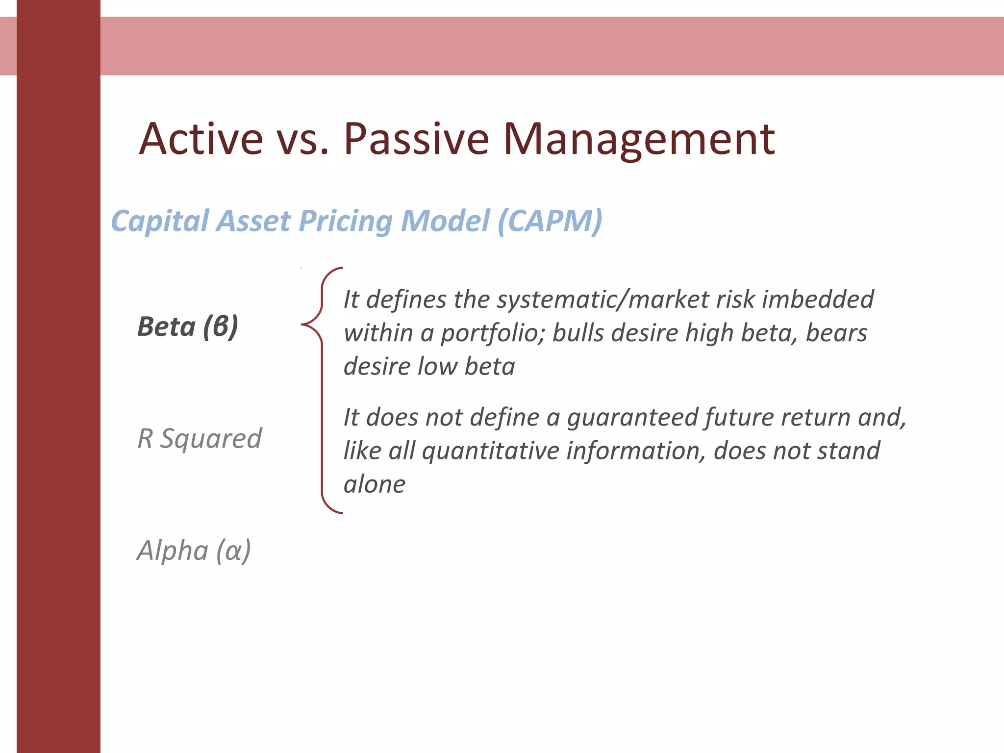 Active vs. Passive Management
Capital Asset Pricing Model (CAPM)
Beta (β)
R Squared
Alpha (α)
It defines the systematic/market risk imbedded
within a portfolio; bulls desire high beta, bears
desire low beta
It does not define a guaranteed future return and,
like all quantitative information, does not stand
alone
 