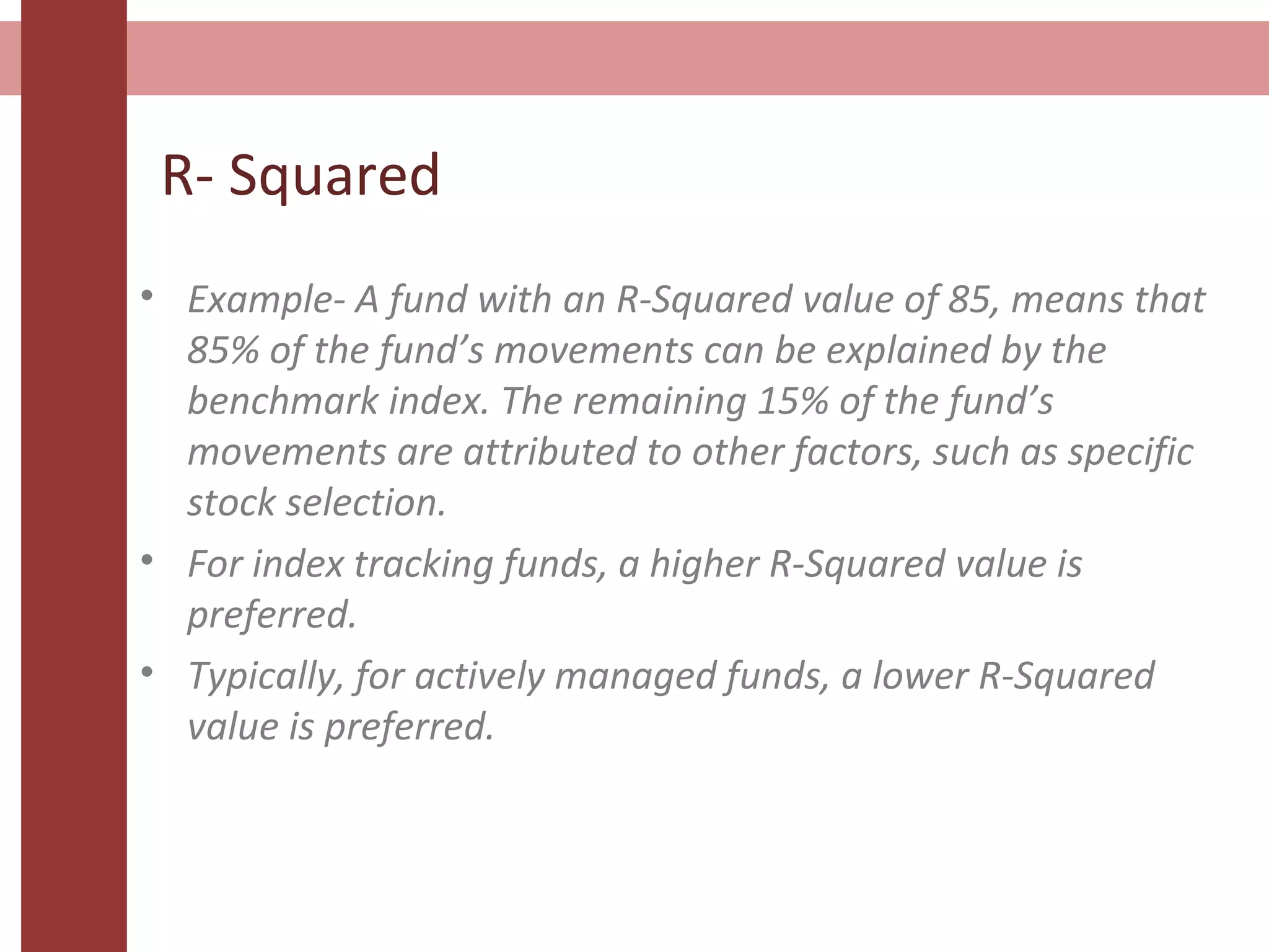 R- Squared
• Example- A fund with an R-Squared value of 85, means that
85% of the fund’s movements can be explained by the
benchmark index. The remaining 15% of the fund’s
movements are attributed to other factors, such as specific
stock selection.
• For index tracking funds, a higher R-Squared value is
preferred.
• Typically, for actively managed funds, a lower R-Squared
value is preferred.
 