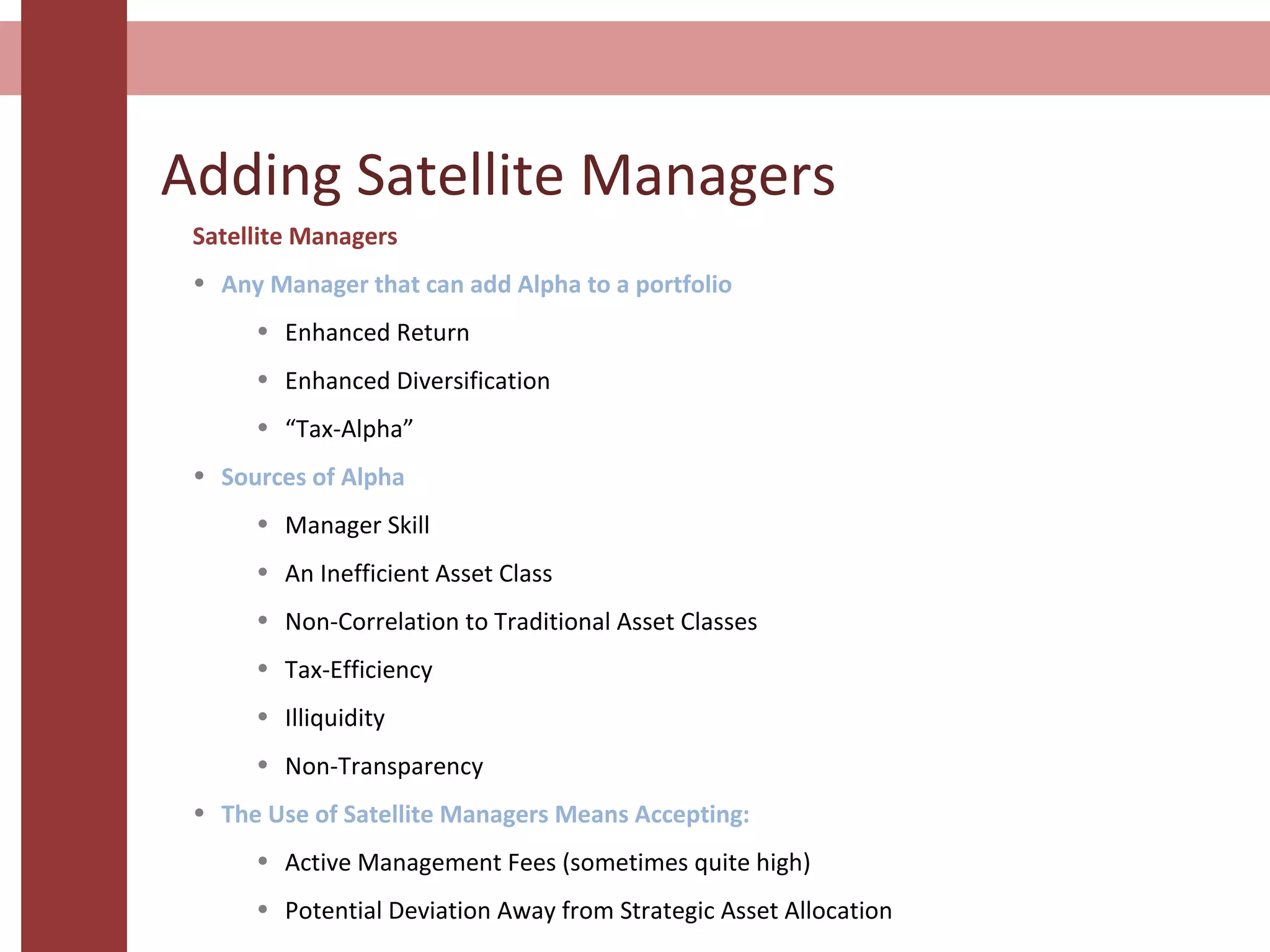 Adding Satellite Managers
Satellite Managers
• Any Manager that can add Alpha to a portfolio
• Enhanced Return
• Enhanced Diversification
• “Tax-Alpha”
• Sources of Alpha
• Manager Skill
• An Inefficient Asset Class
• Non-Correlation to Traditional Asset Classes
• Tax-Efficiency
• Illiquidity
• Non-Transparency
• The Use of Satellite Managers Means Accepting:
• Active Management Fees (sometimes quite high)
• Potential Deviation Away from Strategic Asset Allocation
 
