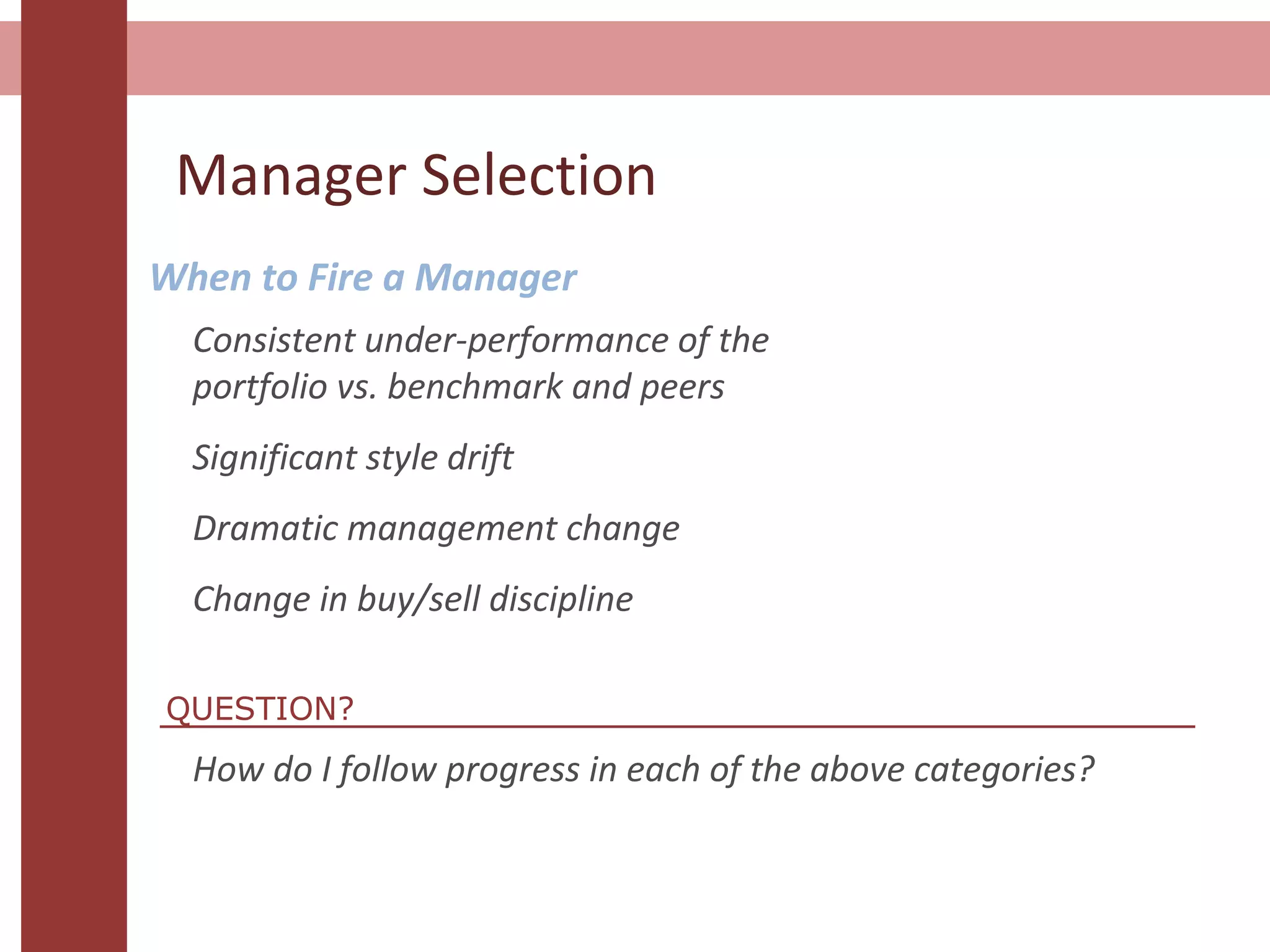 Manager Selection
When to Fire a Manager
Consistent under-performance of the
portfolio vs. benchmark and peers
Significant style drift
Dramatic management change
Change in buy/sell discipline
How do I follow progress in each of the above categories?
QUESTION?
 