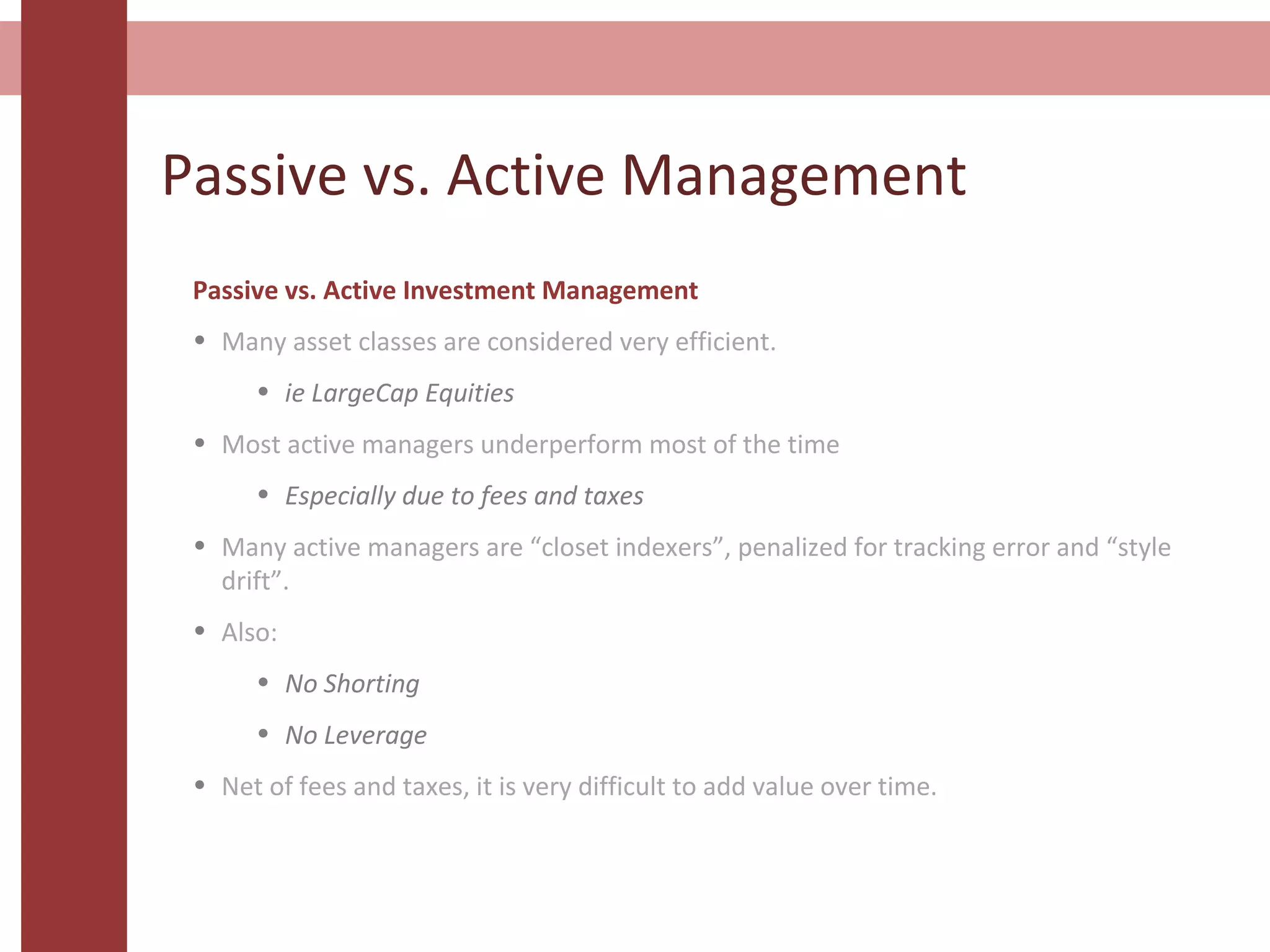 Passive vs. Active Management
Passive vs. Active Investment Management
• Many asset classes are considered very efficient.
• ie LargeCap Equities
• Most active managers underperform most of the time
• Especially due to fees and taxes
• Many active managers are “closet indexers”, penalized for tracking error and “style
drift”.
• Also:
• No Shorting
• No Leverage
• Net of fees and taxes, it is very difficult to add value over time.
 