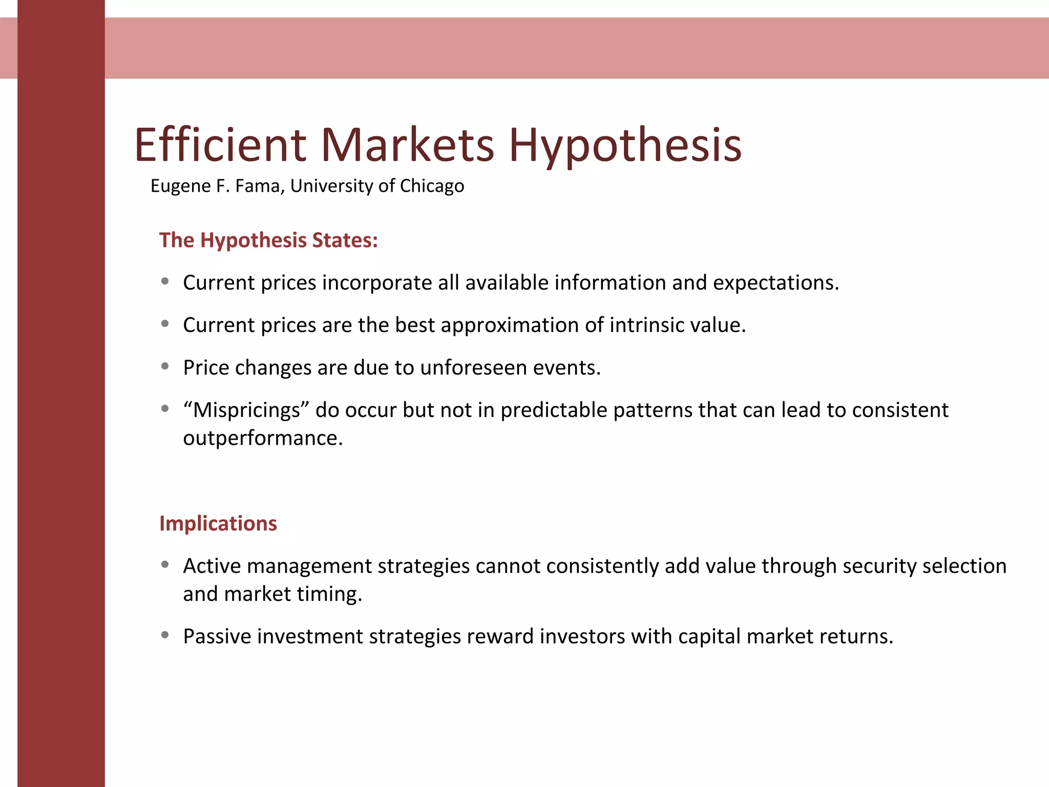 Efficient Markets Hypothesis
The Hypothesis States:
• Current prices incorporate all available information and expectations.
• Current prices are the best approximation of intrinsic value.
• Price changes are due to unforeseen events.
• “Mispricings” do occur but not in predictable patterns that can lead to consistent
outperformance.
Implications
• Active management strategies cannot consistently add value through security selection
and market timing.
• Passive investment strategies reward investors with capital market returns.
Eugene F. Fama, University of Chicago
 