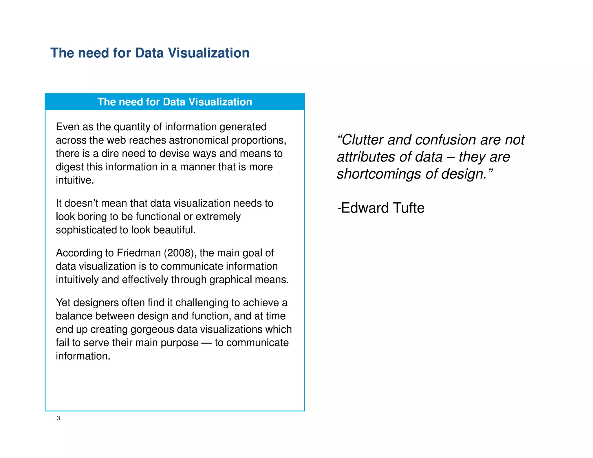 The need for Data Visualization
“Clutter and confusion are not
attributes of data – they are
shortcomings of design.”
-Edward Tufte
The need for Data Visualization
Even as the quantity of information generated
across the web reaches astronomical proportions,
there is a dire need to devise ways and means to
digest this information in a manner that is more
intuitive.
It doesn’t mean that data visualization needs to
look boring to be functional or extremely
sophisticated to look beautiful.
3
sophisticated to look beautiful.
According to Friedman (2008), the main goal of
data visualization is to communicate information
intuitively and effectively through graphical means.
Yet designers often find it challenging to achieve a
balance between design and function, and at time
end up creating gorgeous data visualizations which
fail to serve their main purpose — to communicate
information.
 