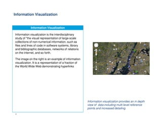 Information Visualization
Information Visualization
Information visualization is the interdisciplinary
study of "the visual representation of large-scale
collections of non-numerical information, such as
files and lines of code in software systems, library
and bibliographic databases, networks of relations
on the internet, and so forth.
The image on the right is an example of information
visualization. It is a representation of a fraction of
9
visualization. It is a representation of a fraction of
the World Wide Web demonstrating hyperlinks
Information visualization provides an in depth
view of data including multi level reference
points and increased detailing.
 