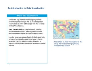 An introduction to Data Visualization
What is Data Visualization?
One of the key themes underlying any form of
performance reporting is that of visual depiction.
This makes us delve a bit deeper into the concept
of Data Visualization.
Data Visualization is the process of creating
visual representation of meaningful information -
which has been abstracted in a schematic form.
2
In order to convey ideas effectively, both aesthetic
form and functionality need to go hand in hand,
providing insights about complex data sets by
communicating its key aspects in a more appealing
manner.
An example of Data Visualization is the
a map that helps one to graphically
comprehend a location
 