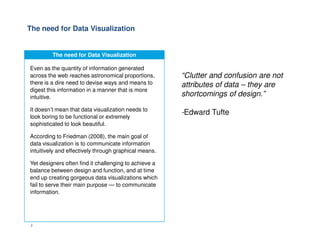The need for Data Visualization
“Clutter and confusion are not
attributes of data – they are
shortcomings of design.”
-Edward Tufte
The need for Data Visualization
Even as the quantity of information generated
across the web reaches astronomical proportions,
there is a dire need to devise ways and means to
digest this information in a manner that is more
intuitive.
It doesn’t mean that data visualization needs to
look boring to be functional or extremely
sophisticated to look beautiful.
3
sophisticated to look beautiful.
According to Friedman (2008), the main goal of
data visualization is to communicate information
intuitively and effectively through graphical means.
Yet designers often find it challenging to achieve a
balance between design and function, and at time
end up creating gorgeous data visualizations which
fail to serve their main purpose — to communicate
information.
 