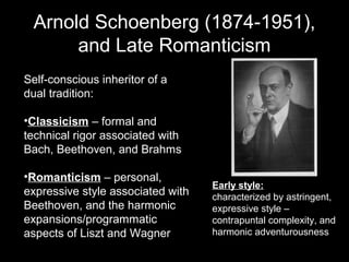 Arnold Schoenberg (1874-1951),
and Late Romanticism
Self-conscious inheritor of a
dual tradition:
•Classicism – formal and
technical rigor associated with
Bach, Beethoven, and Brahms
•Romanticism – personal,
expressive style associated with
Beethoven, and the harmonic
expansions/programmatic
aspects of Liszt and Wagner
Early style:
characterized by astringent,
expressive style –
contrapuntal complexity, and
harmonic adventurousness
 