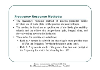 Frequency Response Methods:
Process Instrumentation and Control (ICE 401)
Dr. S.Meenatchisundaram, MIT, Manipal, Aug – Nov 2015
• The frequency response method of process-controller tuning
involves use of Bode plots for the process and control loops.
• The method is based on an application of the Bode plot stability
criteria and the effects that proportional gain, integral time, and
derivative time have on the Bode plot.
• These rules for stability are as follows:
• Rule 1: A system is stable if the phase lag is more positive than
‒ 1800 at the frequency for which the gain is unity (one).
• Rule 2: A system is stable if the gain is less than one (unity) at
the frequency for which the phase lag is ‒ 1800 .
 