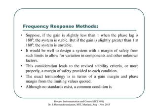 Frequency Response Methods:
Process Instrumentation and Control (ICE 401)
Dr. S.Meenatchisundaram, MIT, Manipal, Aug – Nov 2015
• Suppose, if the gain is slightly less than 1 when the phase lag is
1800, the system is stable. But if the gain is slightly greater than 1 at
1800, the system is unstable.
• It would be well to design a system with a margin of safety from
such limits to allow for variation in components and other unknown
factors.
• This consideration leads to the revised stability criteria, or more
properly, a margin of safety provided to each condition.
• The exact terminology is in terms of a gain margin and phase
margin from the limiting values quoted.
• Although no standards exist, a common condition is
 