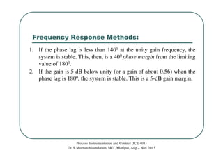 Frequency Response Methods:
Process Instrumentation and Control (ICE 401)
Dr. S.Meenatchisundaram, MIT, Manipal, Aug – Nov 2015
1. If the phase lag is less than 1400 at the unity gain frequency, the
system is stable. This, then, is a 400 phase margin from the limiting
value of 1800.
2. If the gain is 5 dB below unity (or a gain of about 0.56) when the
phase lag is 1800, the system is stable. This is a 5-dB gain margin.
 