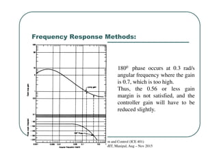 Frequency Response Methods:
Process Instrumentation and Control (ICE 401)
Dr. S.Meenatchisundaram, MIT, Manipal, Aug – Nov 2015
1800 phase occurs at 0.3 rad/s
angular frequency where the gain
is 0.7, which is too high.
Thus, the 0.56 or less gain
margin is not satisfied, and the
controller gain will have to be
reduced slightly.
 