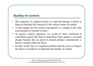 Quality of control:
Process Instrumentation and Control (ICE 401)
Dr. S.Meenatchisundaram, MIT, Manipal, Aug – Nov 2015
• The responses of a typical system to a step load change is shown in
figure to illustrate the function of the various modes of control.
• A load change for this system corresponds to a change in the inlet
concentration of reactant to tank 1.
• As process control engineers, we would be more interested in
controlling against this kind of disturbance than against a set point
change because the set point or desired product concentration is
likely to remain relatively fixed.
• In other words, this is a regulator problem and the curves of Figure
are those we would use to determine the quality of control.
 