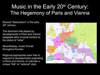 Music in the Early 20th
Century:
The Hegemony of Paris and Vienna
Musical “Nationalism” in the early
20th
century:
The dominant role played by
developments in Paris and Vienna
relegated other musical centers to
the status of “other”
Nevertheless, music thrived
throughout Europe
Regional approaches were free to
respond to developments originating
in Paris and Vienna, or cultivate a
unique “folk” or “national” style
 