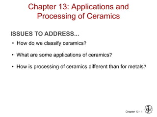 Chapter 13 - 1
Chapter 13: Applications and
Processing of Ceramics
ISSUES TO ADDRESS...
• How do we classify ceramics?
• What are some applications of ceramics?
• How is processing of ceramics different than for metals?
 