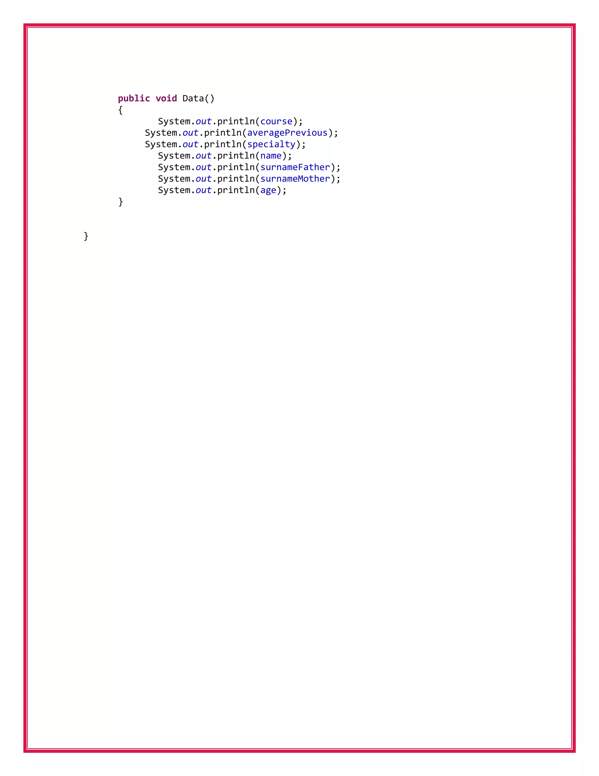 public void Data()
    {
           System.out.println(course);
         System.out.println(averagePrevious);
         System.out.println(specialty);
           System.out.println(name);
           System.out.println(surnameFather);
           System.out.println(surnameMother);
           System.out.println(age);
    }


}
 
