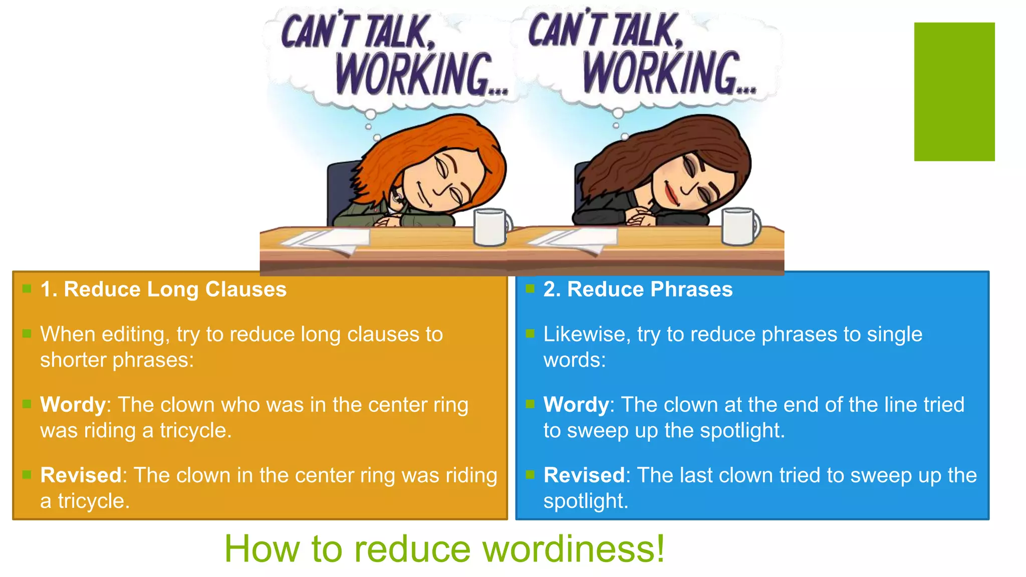 How to reduce wordiness!
 1. Reduce Long Clauses
 When editing, try to reduce long clauses to
shorter phrases:
 Wordy: The clown who was in the center ring
was riding a tricycle.
 Revised: The clown in the center ring was riding
a tricycle.
 2. Reduce Phrases
 Likewise, try to reduce phrases to single
words:
 Wordy: The clown at the end of the line tried
to sweep up the spotlight.
 Revised: The last clown tried to sweep up the
spotlight.
 