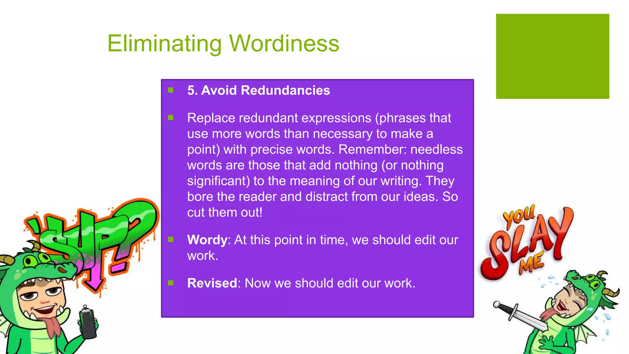 Eliminating Wordiness
 5. Avoid Redundancies
 Replace redundant expressions (phrases that
use more words than necessary to make a
point) with precise words. Remember: needless
words are those that add nothing (or nothing
significant) to the meaning of our writing. They
bore the reader and distract from our ideas. So
cut them out!
 Wordy: At this point in time, we should edit our
work.
 Revised: Now we should edit our work.
 
