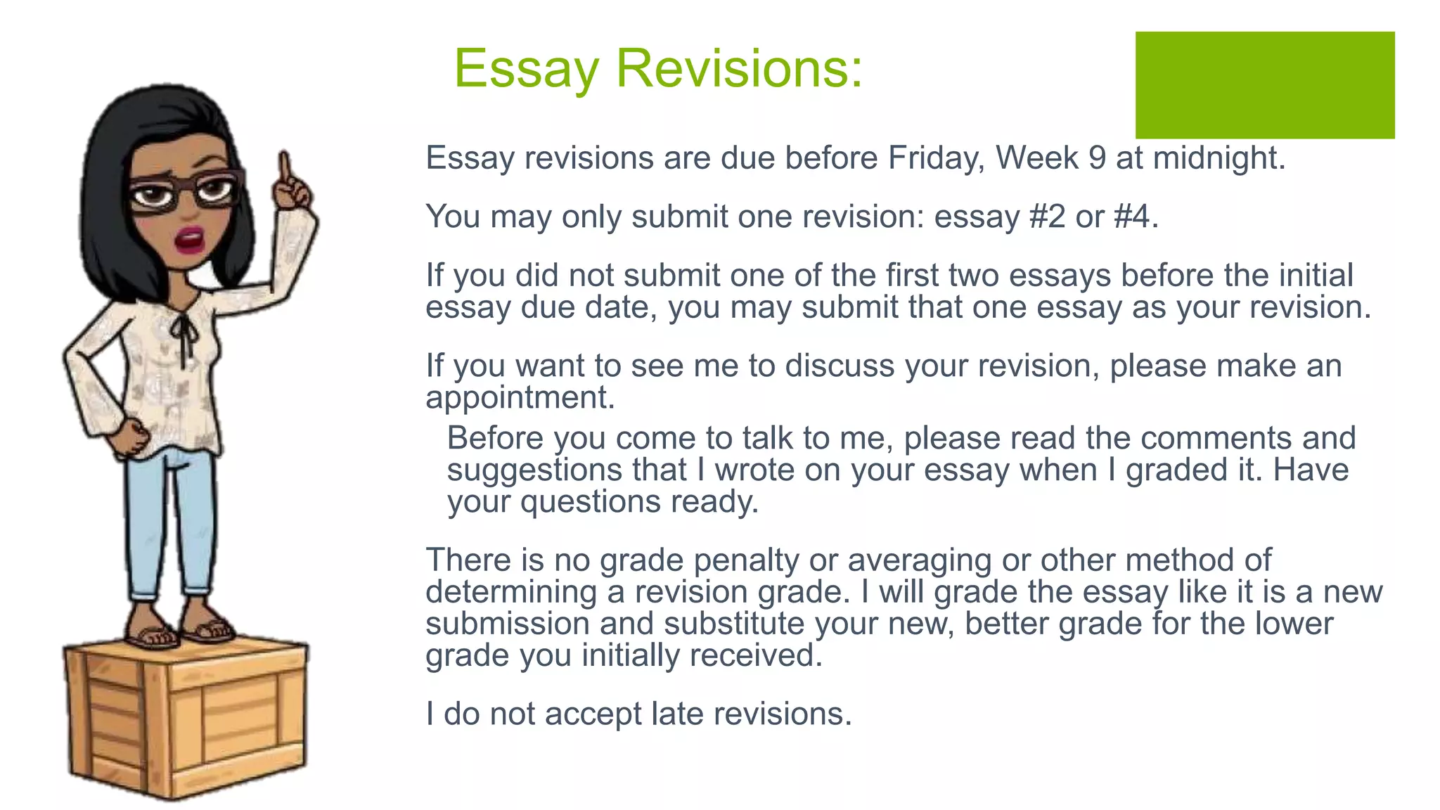 Essay Revisions:
 Essay revisions are due before Friday, Week 9 at midnight.
 You may only submit one revision: essay #2 or #4.
 If you did not submit one of the first two essays before the initial
essay due date, you may submit that one essay as your revision.
 If you want to see me to discuss your revision, please make an
appointment.
 Before you come to talk to me, please read the comments and
suggestions that I wrote on your essay when I graded it. Have
your questions ready.
 There is no grade penalty or averaging or other method of
determining a revision grade. I will grade the essay like it is a new
submission and substitute your new, better grade for the lower
grade you initially received.
 I do not accept late revisions.
 