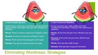 Eliminating Wordiness: Strategies
 3. Avoid Empty Openers
 Avoid There is, There are, and There were as sentence
openers when There adds nothing to the meaning of a
sentence:
 Wordy: There is a prize in every box of Quacko cereal.
 Revised: A prize is in every box of Quacko cereal.
 Wordy: There are two security guards at the gate.
 Revised: Two security guards stand at the gate.
 4. Don’t Overwork Modifiers
 Do not overwork very, really, totally, and other
modifiers that add little or nothing to the meaning of a
sentence.
 Wordy: By the time she got home, Merdine was very
tired.
 Revised: By the time she got home, Merdine was
exhausted
 Wordy: She was also really hungry.
 Revised: She was also hungry [or famished].
 