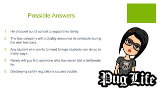 Possible Answers
1. He dropped out of school to support his family.
2. The bus company will probably announce its schedule during
the next few days.
3. Any student who wants to meet foreign students can do so in
many ways.
4. Rarely will you find someone who has never told a deliberate
lie.
5. Disobeying safety regulations causes trouble.
 
