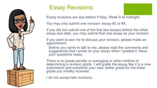 Essay Revisions:
 Essay revisions are due before Friday, Week 9 at midnight.
 You may only submit one revision: essay #2 or #4.
 If you did not submit one of the first two essays before the initial
essay due date, you may submit that one essay as your revision.
 If you want to see me to discuss your revision, please make an
appointment.
 Before you come to talk to me, please read the comments and
suggestions that I wrote on your essay when I graded it. Have
your questions ready.
 There is no grade penalty or averaging or other method of
determining a revision grade. I will grade the essay like it is a new
submission and substitute your new, better grade for the lower
grade you initially received.
 I do not accept late revisions.
 