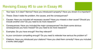 Revising Essay #5 to use in Essay #6
1. Your topic: Is it clear? Narrow? Have you introduced it properly? Have you shown it is important?
2. Thesis: Does it state the problem, the causes, and the consequences?
3. Causes: Have you included all necessary causes? Have you missed a clear cause? Should you
include another one? Do you need to do more research?
4. Consequences: Have you included the major consequences? Are there some obvious
consequences you have missed? Do you need to do more research?
5. Examples: Do you have enough? Are they relevant?
6. Is your conclusion compelling enough? Do you need to reiterate how serious the problem is?
7. Citations: Have you introduced your citations? Have you cited them correctly? Have you included
a works cited page?
 