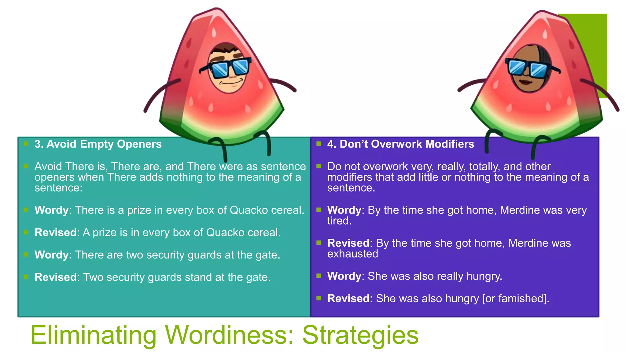 Eliminating Wordiness: Strategies
 3. Avoid Empty Openers
 Avoid There is, There are, and There were as sentence
openers when There adds nothing to the meaning of a
sentence:
 Wordy: There is a prize in every box of Quacko cereal.
 Revised: A prize is in every box of Quacko cereal.
 Wordy: There are two security guards at the gate.
 Revised: Two security guards stand at the gate.
 4. Don’t Overwork Modifiers
 Do not overwork very, really, totally, and other
modifiers that add little or nothing to the meaning of a
sentence.
 Wordy: By the time she got home, Merdine was very
tired.
 Revised: By the time she got home, Merdine was
exhausted
 Wordy: She was also really hungry.
 Revised: She was also hungry [or famished].
 