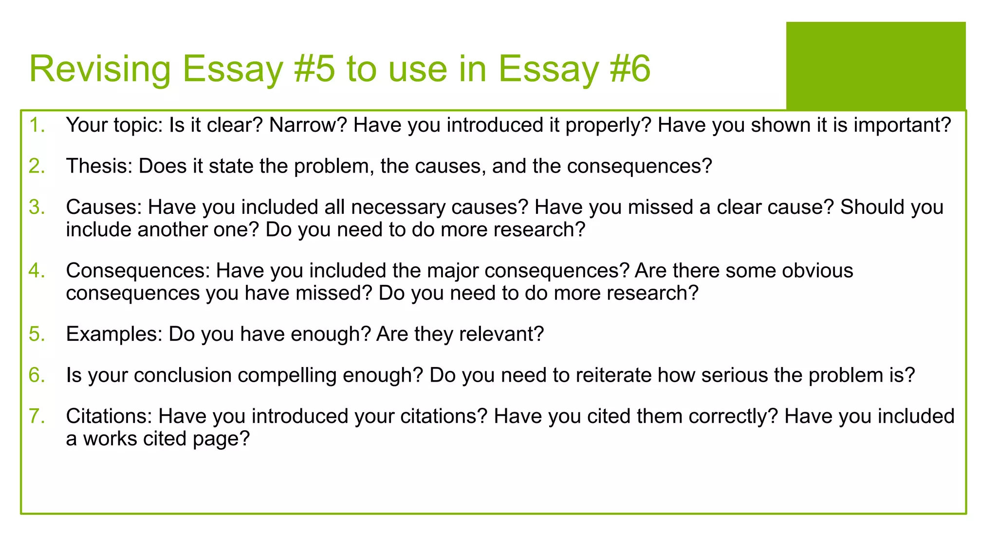 Revising Essay #5 to use in Essay #6
1. Your topic: Is it clear? Narrow? Have you introduced it properly? Have you shown it is important?
2. Thesis: Does it state the problem, the causes, and the consequences?
3. Causes: Have you included all necessary causes? Have you missed a clear cause? Should you
include another one? Do you need to do more research?
4. Consequences: Have you included the major consequences? Are there some obvious
consequences you have missed? Do you need to do more research?
5. Examples: Do you have enough? Are they relevant?
6. Is your conclusion compelling enough? Do you need to reiterate how serious the problem is?
7. Citations: Have you introduced your citations? Have you cited them correctly? Have you included
a works cited page?
 