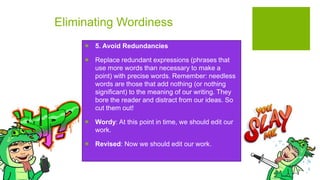 Eliminating Wordiness
 5. Avoid Redundancies
 Replace redundant expressions (phrases that
use more words than necessary to make a
point) with precise words. Remember: needless
words are those that add nothing (or nothing
significant) to the meaning of our writing. They
bore the reader and distract from our ideas. So
cut them out!
 Wordy: At this point in time, we should edit our
work.
 Revised: Now we should edit our work.
 
