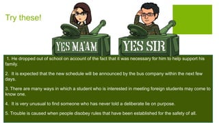 Try these!
1. He dropped out of school on account of the fact that it was necessary for him to help support his
family.
2. It is expected that the new schedule will be announced by the bus company within the next few
days.
3. There are many ways in which a student who is interested in meeting foreign students may come to
know one.
4. It is very unusual to find someone who has never told a deliberate lie on purpose.
5. Trouble is caused when people disobey rules that have been established for the safety of all.
 