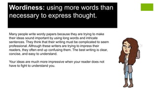 Wordiness: using more words than
necessary to express thought.
Many people write wordy papers because they are trying to make
their ideas sound important by using long words and intricate
sentences. They think that their writing must be complicated to seem
professional. Although these writers are trying to impress their
readers, they often end up confusing them. The best writing is clear,
concise, and easy to understand.
Your ideas are much more impressive when your reader does not
have to fight to understand you.
 
